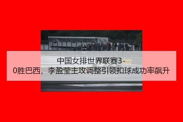 中国女排世界联赛3-0胜巴西，李盈莹主攻调整引领扣球成功率飙升
